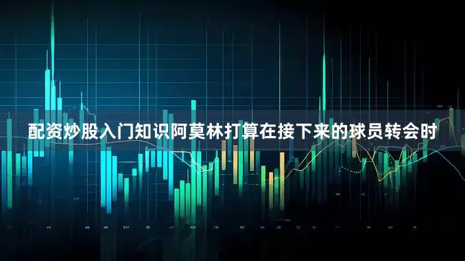 配资炒股入门知识阿莫林打算在接下来的球员转会时