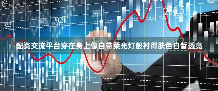 配资交流平台穿在身上像自带柔光灯般衬得肤色白皙透亮